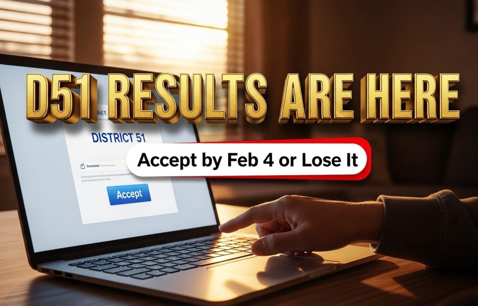 A viral, hyper-realistic YouTube thumbnail with a tense, high-stakes atmosphere. The background is a dramatic Grand Junction living room at dawn with warm sunrise light cutting through blinds onto a laptop screen glowing with the District 51 email. The composition uses a dramatic low-angle shot to focus on the main subject: a faceless parent’s hand hovering over the keyboard, finger about to click “Accept.” The image features massive 3D typography with strict hierarchy: The Primary Text reads exactly: 'D51 RESULTS ARE HERE'. This text is massive, the largest element in the frame, rendered in molten gold chrome to look like a high-budget 3D render. The Secondary Text reads exactly: 'Accept by Feb 4 or Lose It'. This text is significantly smaller, positioned below the main text. It features a thick, urgent red border/outline (sticker style) to contrast against the background. Make sure text 2 is always different theme, style, effect and border compared to text 1. The text materials correspond to the story's concept. Crucial Instruction: There is absolutely NO other text, numbers, watermarks, or subtitles in this image other than these two specific lines. 8k, Unreal Engine 5, cinematic render.