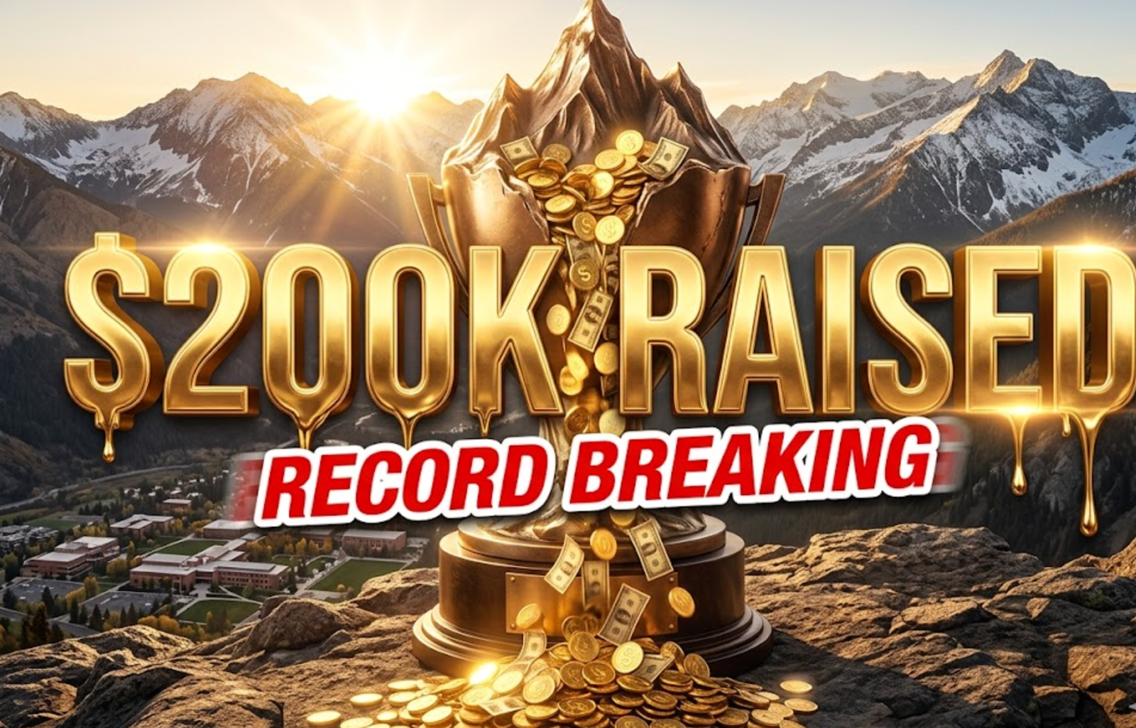 A viral, hyper-realistic YouTube thumbnail with a triumphant mountain sunrise atmosphere. The background is a majestic Colorado Rocky Mountain peak at dawn with golden sunlight breaking over snow-capped ridges and the Western Colorado University campus nestled in the valley below. The composition uses a dramatic low-angle shot to focus on the main subject: a massive, gleaming bronze mountain peak trophy overflowing with glowing golden coins and dollar bills cascading down like a waterfall. Image size should be 3:2.
The image features massive 3D typography with strict hierarchy:
The Primary Text reads exactly: '$200K RAISED'. This text is massive, the largest element in the frame, rendered in molten gold with realistic liquid metal drips and cinematic light flares to look like a high-budget 3D render.
The Secondary Text reads exactly: 'RECORD BREAKING'. This text is significantly smaller, positioned below the main text with a bold red sticker-style outline and slight motion blur effect to contrast against the golden background. Make sure text 2 is always different theme, style, effect and border compared to text 1.