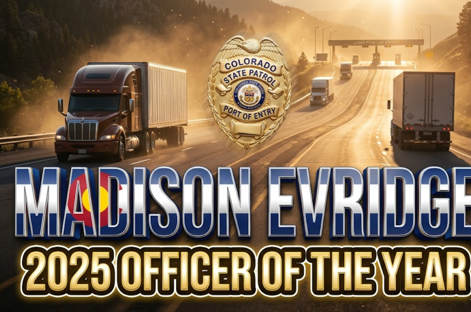 A viral, hyper-realistic YouTube thumbnail with a heroic American law enforcement atmosphere. The background is a dramatic Colorado mountain pass at golden hour with massive semi trucks climbing I-70 and the Loma Port of Entry scales visible in the distance with warm sunlight flaring through dust. The composition uses a low heroic camera angle to focus on the main subject: a gleaming Colorado State Patrol port of entry badge floating forward with subtle motion blur. Image size should be 3:2.
The image features massive 3D typography with strict hierarchy:
The Primary Text reads exactly: 'MADISON EVRIDGE'. This text is massive, the largest element in the frame, rendered in polished chrome with Colorado state flag colors subtly integrated to look like a high-budget 3D render.
The Secondary Text reads exactly: '2025 OFFICER OF THE YEAR'. This text is significantly smaller, positioned below the main text. It features a thick, glowing gold border/outline (sticker style) to contrast against the background. Make sure text 2 is always different theme, style, effect and border compared to text 1.