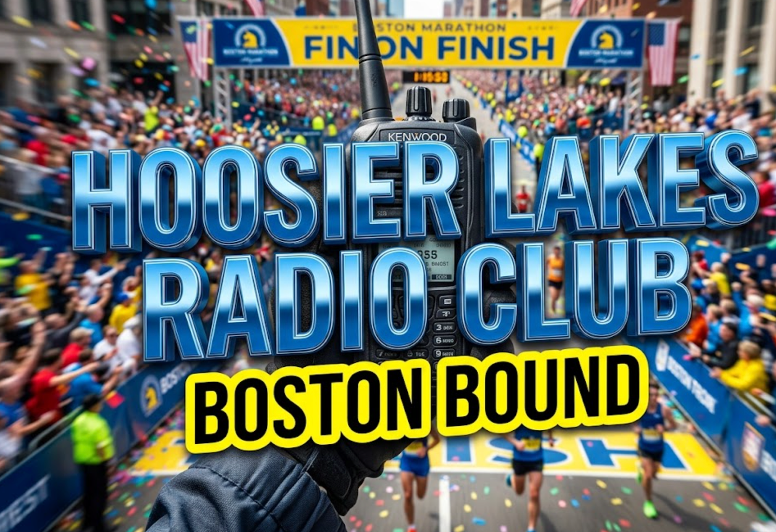 A viral, hyper-realistic YouTube thumbnail with a kinetic, tech-focused atmosphere. The background is a motion-blurred view of the Boston Marathon finish line, filled with cheering crowds and confetti. The composition uses a macro close up to focus on the main subject: a modern, rugged hand-held amateur radio transceiver held by a gloved hand. Image size should be 3:2.
The image features massive 3D typography with strict hierarchy:
The Primary Text reads exactly: 'HOOSIER LAKES RADIO CLUB'. This text is massive, the largest element in the frame, rendered in polished blue chrome to look like a high-budget 3D render.
The Secondary Text reads exactly: 'BOSTON BOUND'. This text is significantly smaller, positioned below the main text. It features a thick, bright yellow border/outline (sticker style) to contrast against the background.